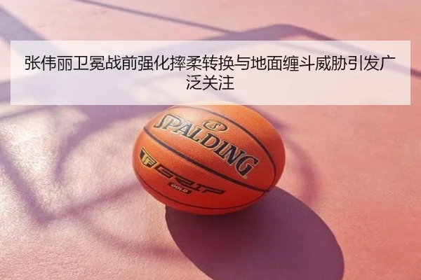 张伟丽卫冕战前强化摔柔转换与地面缠斗威胁引发广泛关注
