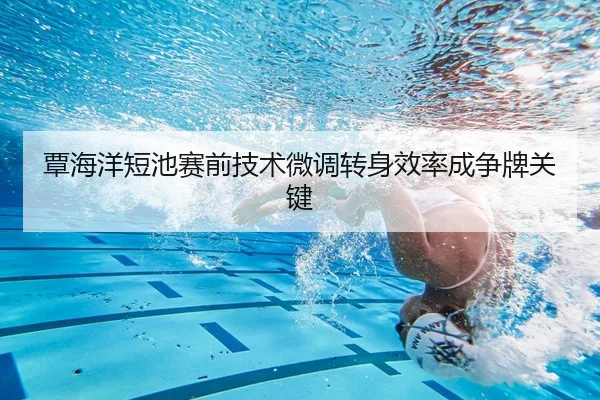 覃海洋短池赛前技术微调转身效率成争牌关键